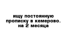 ищу постоянную прописку в кемерово. на 2 месяца